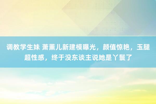 调教学生妹 萧薰儿新建模曝光，颜值惊艳，玉腿超性感，终于没东谈主说她是丫鬟了