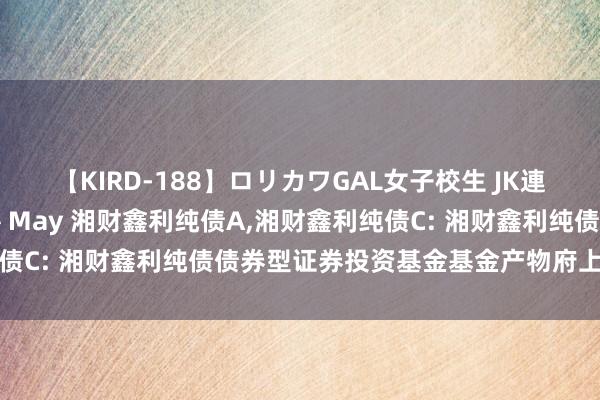 【KIRD-188】ロリカワGAL女子校生 JK連続一撃顔射ハイスクール May 湘财鑫利纯债A,湘财鑫利纯债C: 湘财鑫利纯债债券型证券投资基金基金产物府上摘要更新