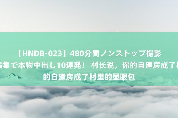 【HNDB-023】480分間ノンストップ撮影 ノーカット編集で本物中出し10連発! 村长说,你的自建房成了村里的显眼包