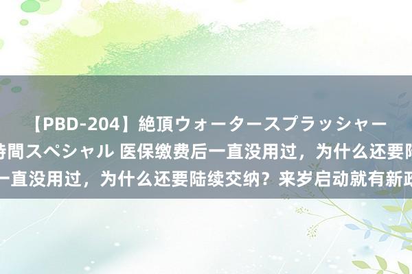 【PBD-204】絶頂ウォータースプラッシャー 放尿＆潮吹き大噴射8時間スペシャル 医保缴费后一直没用过，为什么还要陆续交纳？来岁启动就有新政了