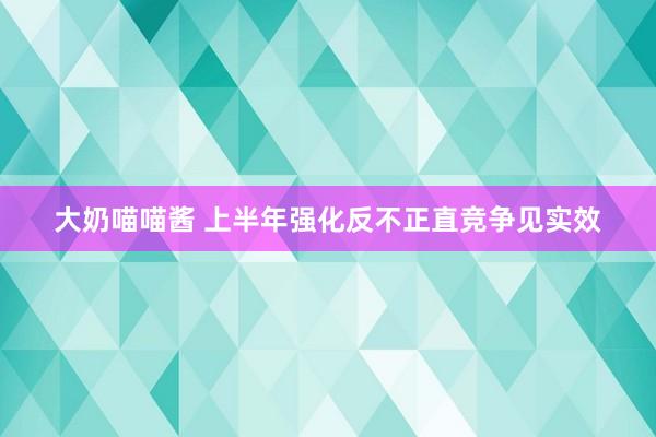 大奶喵喵酱 上半年强化反不正直竞争见实效
