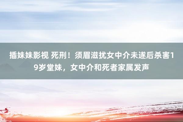 插妹妹影视 死刑！须眉滋扰女中介未遂后杀害19岁堂妹，女中介和死者家属发声