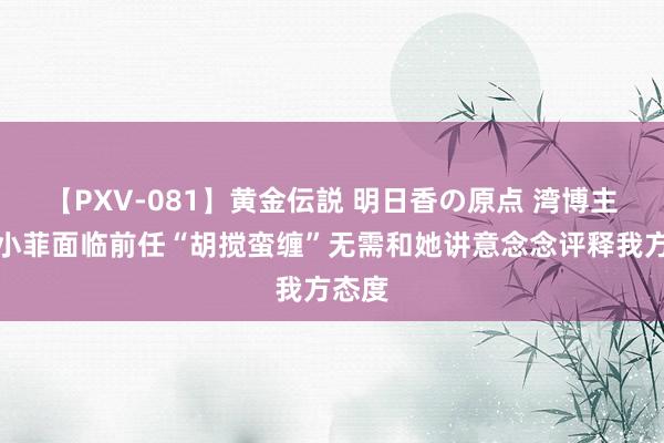 【PXV-081】黄金伝説 明日香の原点 湾博主爆！小菲面临前任“胡搅蛮缠”无需和她讲意念念评释我方态度