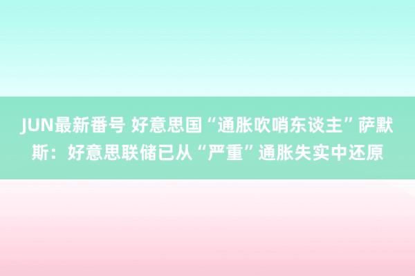 JUN最新番号 好意思国“通胀吹哨东谈主”萨默斯：好意思联储已从“严重”通胀失实中还原