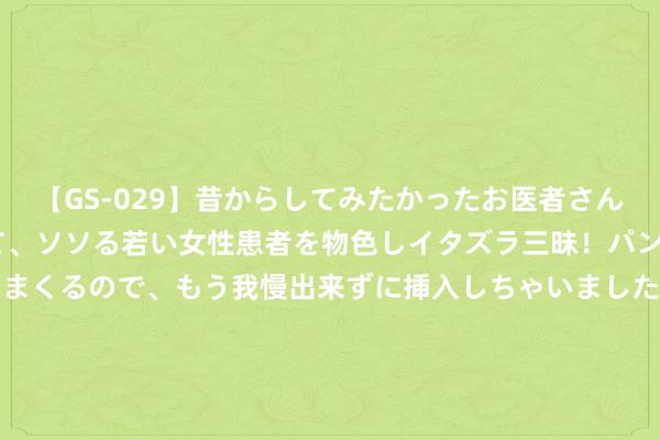 【GS-029】昔からしてみたかったお医者さんゴッコ ニセ医者になって、ソソる若い女性患者を物色しイタズラ三昧！パンツにシミまで作って感じまくるので、もう我慢出来ずに挿入しちゃいました。ああ、昔から憧れていたお医者さんゴッコをついに達成！ 万物云(02602)8月26日耗资约278.18万港元回购16.41万股