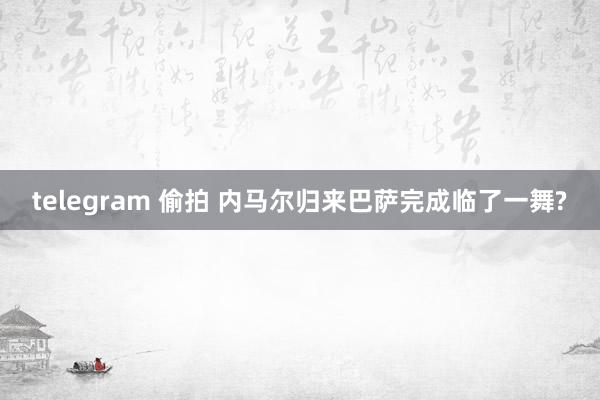 telegram 偷拍 内马尔归来巴萨完成临了一舞?