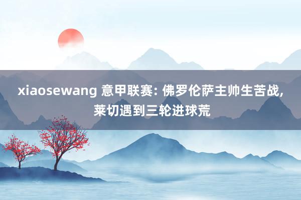 xiaosewang 意甲联赛: 佛罗伦萨主帅生苦战， 莱切遇到三轮进球荒