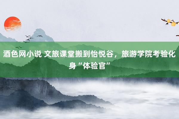 酒色网小说 文旅课堂搬到怡悦谷，旅游学院考验化身“体验官”