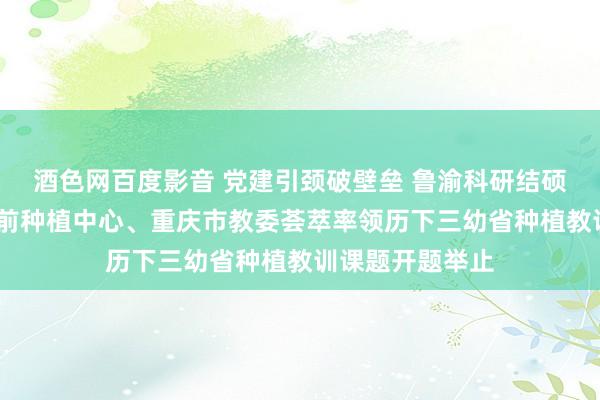 酒色网百度影音 党建引颈破壁垒 鲁渝科研结硕果——山东省学前种植中心、重庆市教委荟萃率领历下三幼省种植教训课题开题举止