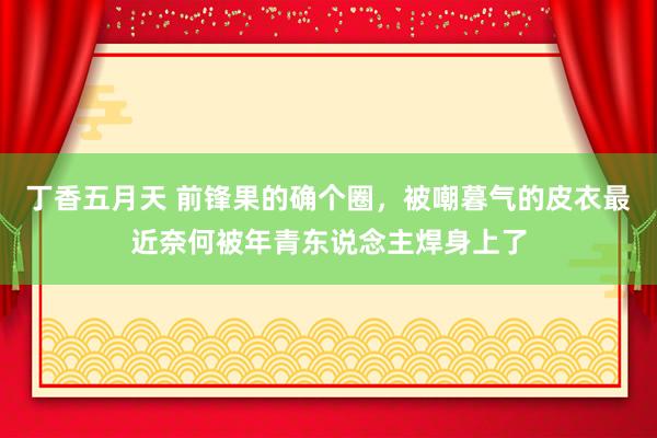 丁香五月天 前锋果的确个圈，被嘲暮气的皮衣最近奈何被年青东说念主焊身上了