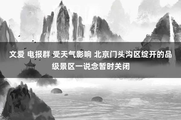 文爱 电报群 受天气影响 北京门头沟区绽开的品级景区一说念暂时关闭