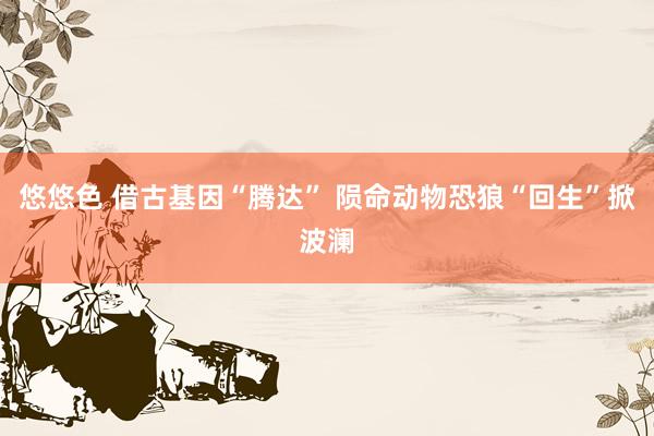 悠悠色 借古基因“腾达” 陨命动物恐狼“回生”掀波澜