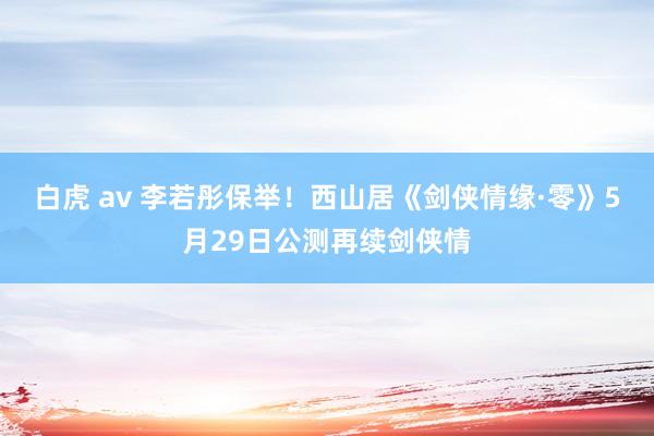 白虎 av 李若彤保举！西山居《剑侠情缘·零》5月29日公测再续剑侠情