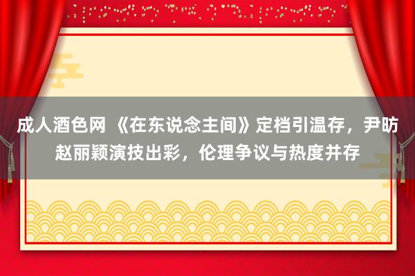 成人酒色网 《在东说念主间》定档引温存，尹昉赵丽颖演技出彩，伦理争议与热度并存