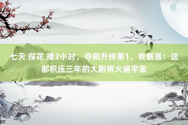 七天 探花 播2小时，夺飙升榜第1，我断言：这部积压三年的大剧将火遍宇宙