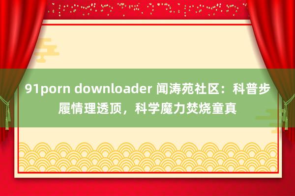 91porn downloader 闻涛苑社区：科普步履情理透顶，科学魔力焚烧童真