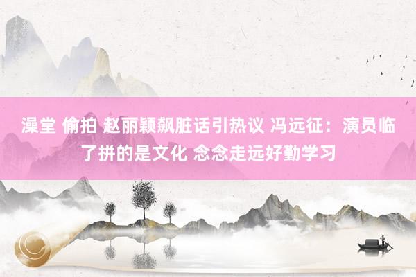 澡堂 偷拍 赵丽颖飙脏话引热议 冯远征：演员临了拼的是文化 念念走远好勤学习