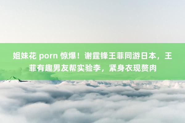 姐妹花 porn 惊爆！谢霆锋王菲同游日本，王菲有趣男友帮实验李，紧身衣现赘肉