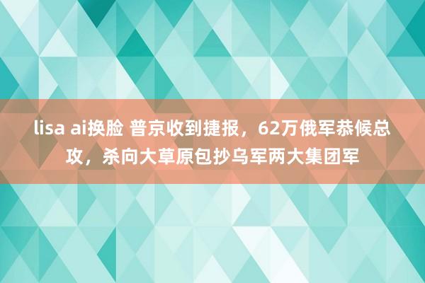 lisa ai换脸 普京收到捷报，62万俄军恭候总攻，杀向大草原包抄乌军两大集团军