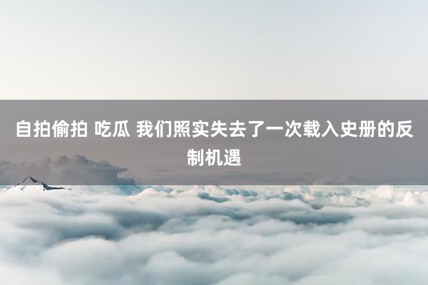 自拍偷拍 吃瓜 我们照实失去了一次载入史册的反制机遇
