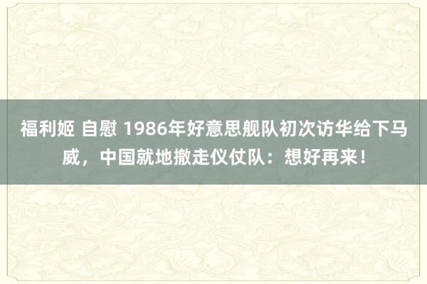 福利姬 自慰 1986年好意思舰队初次访华给下马威，中国就地撤走仪仗队：想好再来！