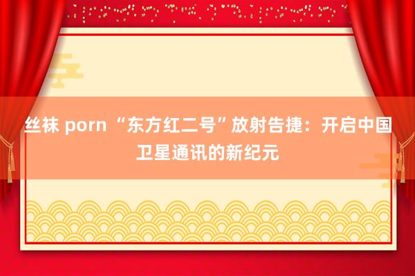 丝袜 porn “东方红二号”放射告捷：开启中国卫星通讯的新纪元