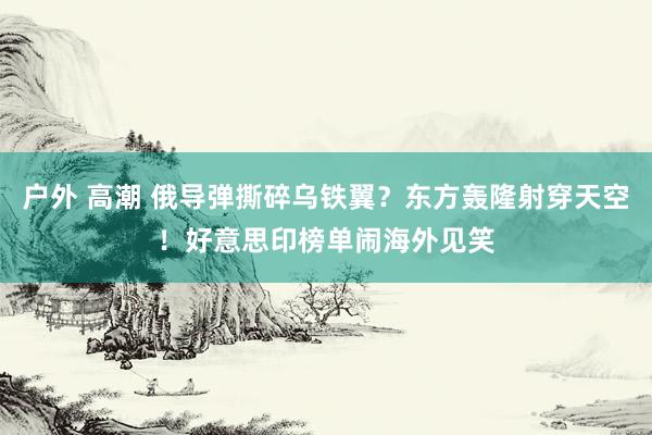 户外 高潮 俄导弹撕碎乌铁翼？东方轰隆射穿天空！好意思印榜单闹海外见笑