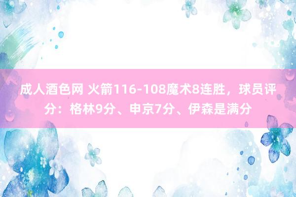 成人酒色网 火箭116-108魔术8连胜，球员评分：格林9分、申京7分、伊森是满分