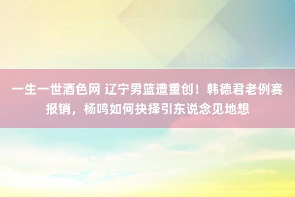 一生一世酒色网 辽宁男篮遭重创！韩德君老例赛报销，杨鸣如何抉择引东说念见地想
