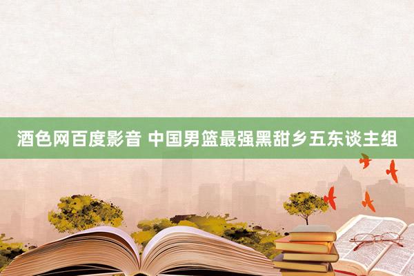 酒色网百度影音 中国男篮最强黑甜乡五东谈主组