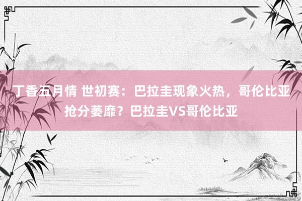 丁香五月情 世初赛：巴拉圭现象火热，哥伦比亚抢分萎靡？巴拉圭VS哥伦比亚