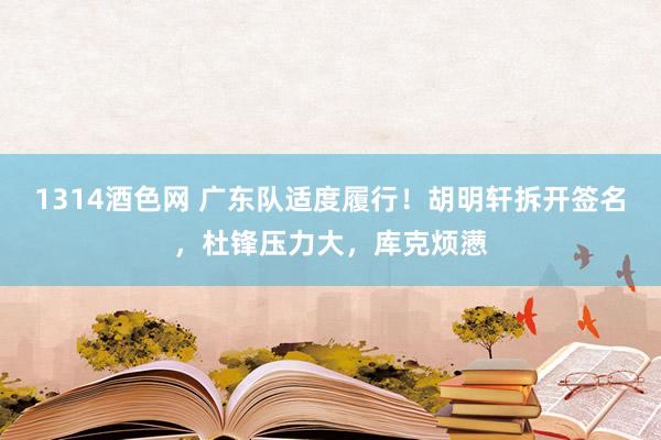 1314酒色网 广东队适度履行！胡明轩拆开签名，杜锋压力大，库克烦懑