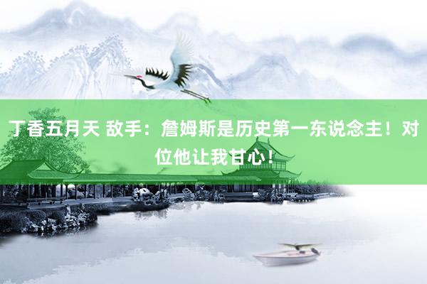 丁香五月天 敌手：詹姆斯是历史第一东说念主！对位他让我甘心！
