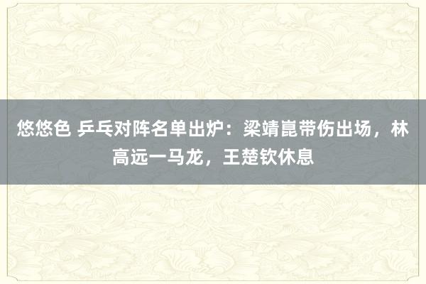 悠悠色 乒乓对阵名单出炉：梁靖崑带伤出场，林高远一马龙，王楚钦休息