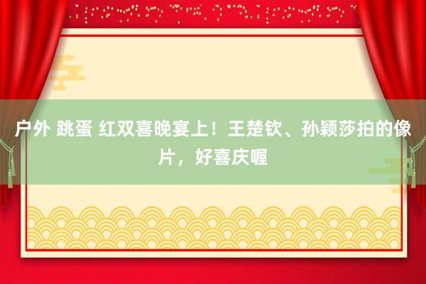 户外 跳蛋 红双喜晚宴上！王楚钦、孙颖莎拍的像片，好喜庆喔