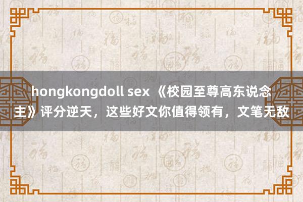 hongkongdoll sex 《校园至尊高东说念主》评分逆天，这些好文你值得领有，文笔无敌