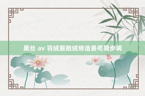 黑丝 av 羽绒服跑绒缔造最苟简步调