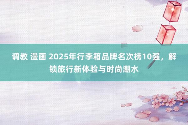 调教 漫画 2025年行李箱品牌名次榜10强，解锁旅行新体验与时尚潮水