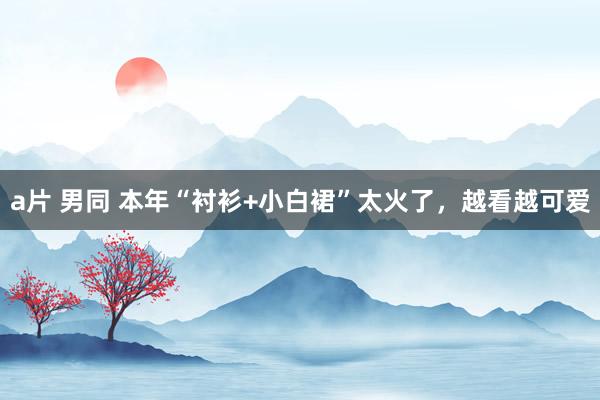 a片 男同 本年“衬衫+小白裙”太火了，越看越可爱