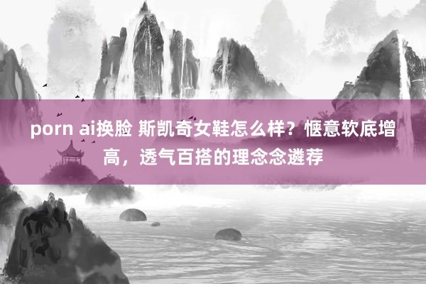 porn ai换脸 斯凯奇女鞋怎么样？惬意软底增高，透气百搭的理念念遴荐