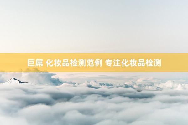 巨屌 化妆品检测范例 专注化妆品检测