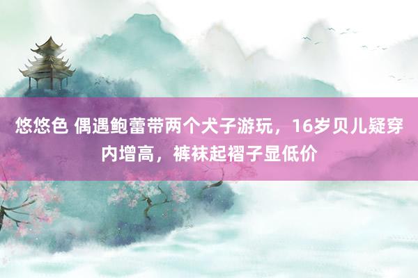 悠悠色 偶遇鲍蕾带两个犬子游玩，16岁贝儿疑穿内增高，裤袜起褶子显低价