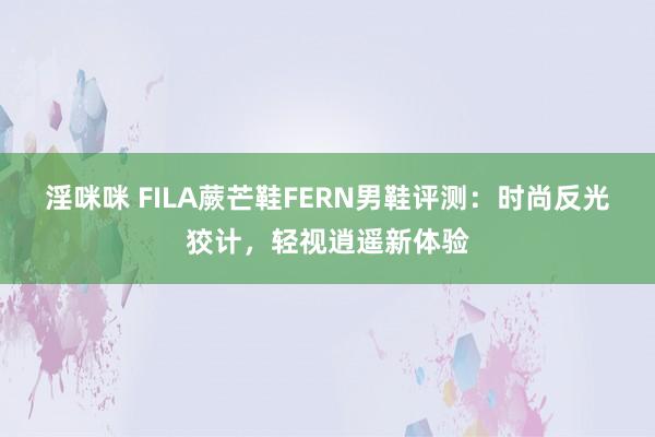 淫咪咪 FILA蕨芒鞋FERN男鞋评测：时尚反光狡计，轻视逍遥新体验