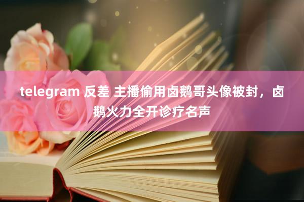 telegram 反差 主播偷用卤鹅哥头像被封，卤鹅火力全开诊疗名声