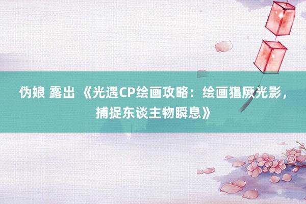 伪娘 露出 《光遇CP绘画攻略：绘画猖厥光影，捕捉东谈主物瞬息》