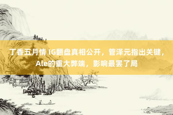 丁香五月情 IG翻盘真相公开，管泽元指出关键，Ale的重大弊端，影响最罢了局
