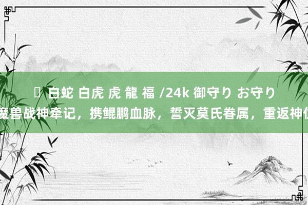 ✨白蛇 白虎 虎 龍 福 /24k 御守り お守り 魔兽战神牵记，携鲲鹏血脉，誓灭莫氏眷属，重返神位