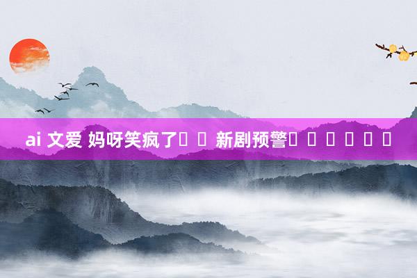 ai 文爱 妈呀笑疯了❗️新剧预警❗️❗️❗️