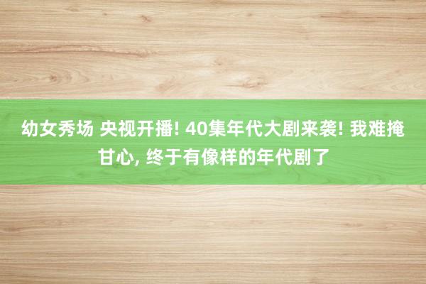 幼女秀场 央视开播! 40集年代大剧来袭! 我难掩甘心， 终于有像样的年代剧了