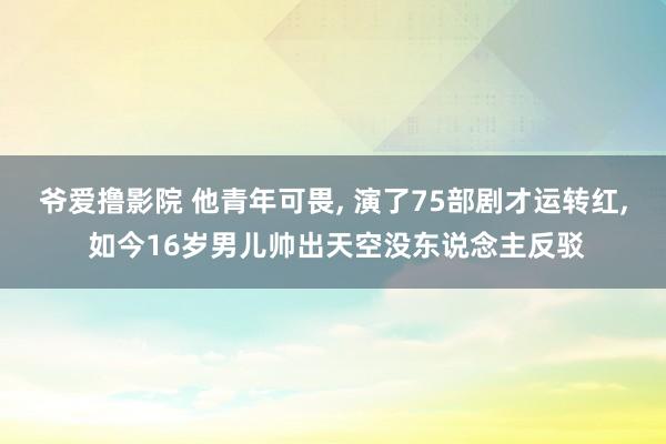爷爱撸影院 他青年可畏， 演了75部剧才运转红， 如今16岁男儿帅出天空没东说念主反驳